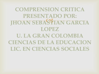 COMPRENSION CRITICA
PRESENTADO POR:

JHOAN SEBASTIAN GARCIA
LOPEZ
U. LA GRAN COLOMBIA
CIENCIAS DE LA EDUCACION
LIC. EN CIENCIAS SOCIALES

 