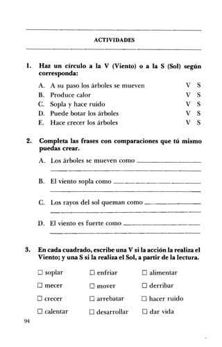 ACTIVIDADES 




l. 	 Haz un círculo a la V (Viento) o a la S (Sol) según
     corresponda:
     A. 	 A su paso los árboles se mueven                   V   S
     B. 	 Produce calor                                     V   S
     C. 	 Sopla y hace ruido                                V   S
     D. 	 Puede botar los árboles                           V   S
     E. 	 Hace crecer los árboles                           V   S

2. 	 Completa las frases con comparaciones que tú mismo
     puedas crear.
     A. Los árboles se mueven como - -_______


     B. El viento sopla como ____________ 



     C. Los rayos del sol queman como - - - - - - - ­

     D. El viento es fuerte como ___________ 




3. 	 En cada cuadrado, escribe una V si la acción la realiza el
     Viento; y una S si la realiza el Sol, a partir de la lectura.

     o soplar           o enfriar          o alimentar
     o mecer            o mover            o derribar
     o crecer           o arrebatar        o hacer ruido
     o calentar         o desarrollar      o dar vida
94
 
