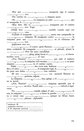 -Haz que                               53
                                                             orangután sIga el cammo
                  54
                              tres.
       -Ese camino no - - - - - ; c 5 5 ; : - - - - - a nmguna parte.
      -No - - - - - ; 5 6 " . - - - - - . La máquina no sabe. - - - - 5 - 7- - - - que
 el orangután lo ___---:-::--___
                                     58
      -Muy bien. Ahí va                             59
                                                               orangután por el cammo
                60
                              tres. Topó.
       ¡Gling! hizo                           61
                                                             cuchillo cuando topó con
                62            vaso.
      -Cuando el orangután                            63      ' suena una campanilla en

                              máquina. El orangután vuelve                   65
                                                                                            la
    ,      •   64
 maquma pone una                                     66
                                                                    en el comienzo del
               67
                              tres.
      -Juguemos otra vez .
         .- __----,:;:--___ el cuatro -gritó Patricio-. ____-;;;:-___ ca­
        ,            68                                                     69
mino verdadero. El orangután                             70         al plátano. ¡Ganó la
                               Pero fue pura casualidad.
      I -_ _ _~_ _ _, gling, gling! hacía el _ _ _---:;;;--_ _ al chocar
                                                                       73
muchas veces ____~--- el vaso.
      -.1 Ves, Patricio?                                           que salié, el número
          ....                                   75
------::-"..----, la máquina tocó muchas - - - - - ; ; 7 " ' 7- - - y no puso
  •            76
mnguna                     78
                                           en el camino cuatro.
      Pablo ___--::-;:--___ dos veces más. Salieron ___-----;;;:--___
                        ~                                                        00
dos y el cinco. - - - - - - - , 8 - ¡- - - - el orangután topó, la -----:::82:----­
les puso una bolita ---:--8=-:1---- esos cammos.
      -El tres                                               vez -anunció Patricio en
               85            próxima jugada.
      La máquina, ____,.-:--___, hizo ¡gling!, y el ___---,-____
                                        86                                      87
no se movió.
      -¿Ves, Patricio?                                      máquina aprendió que el
- ___--::":___ no sirve. Nun~a más - - - - - - : c : : - - - - - volverá a equi­
                  •                                             00
vocar.
      -Ya ___--::-:____, cuando salgan el uno - ___-:-___ el
                        91                                                   92
seis, la máquina - - - - - = 9 3 : : - - - - - a hacer la prueba - - - - : - 9 4 ; - - - - - ­
va a cerrar esos                              95
                                                            , porque no llevan hasta
- _ _ _ _ _ _ plátano. ¡Aprendió!
          96



 omisiones: 96 

 respuestas correctas: _ _ _ _ _ _ __ 

 % de respuestas correctas: _ _ _ _ __ 





                                                                                         109
 