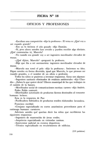 FICHA N° 18 


                 OFICIOS Y PROFESIONES 





      -Escriban una composición -dijo la profesora-o El tema es: ¿Qué vaya
ser cuando grande?
      -Eso ya lo hicimos el año pasado -dijo Damián.
      -Sí, pero ahora ustedes han crecido y pueden escribir algo distinto.
¿Qué contestarías tú, Marcelo?
      -Yo cuando sea grande voy a ser ingeniero movilizador elevador de
masas.
     -¿Qué dijiste, Marcelo? -preguntó la profesora.
     -Dije que iba a ser ascensorista: ingeniero movilizador elevador de
masas.
     -Marcelo nos tomó el pelo -dijo la profesora-o Imitemos su idea.
Digan ustedes en forma divertida, igual que Marcelo, lo que piensan ser
cuando grandes, o el nombre de un oficio o profesión.
      Todos los niños se pusieron a inventar respuestas. Estas son algunas:
     -Ingeniero sanitario eliminador de residuos ambientales -dijo Clau­
dio-. ¿Saben lo que quiere decir? Obrero municipal de los que trabajan en
el camión de la basura.
     -Movilizador social de comunicaciones escritas: cartero -dijo Andrés.
      Pedro Pablo contestó:
     -Distribuidor autorizado de productos lácteos destinados al consumo
humano: lechero.
     Esta es la respuesta de Paz:
     -Purificadora hidráulica de productos textiles elaborados: lavandera.
     Francisco escribió:
     -Cirujano especializado en cortes anatómicos provechosos para el
estómago humano: carnicero.
     Adivinen ustedes qué querían decir los niños que escribieron las
siguientes respuestas:
     -Ingeniero de mantención de áreas verdes.
     -Arquitecto especializado en viviendas caninas.
     -Interventor judicial en eventos deportivos.
     -Técnico especializado en recubrimiento de edificios.

                                                              (219 palabras)
lIO
 