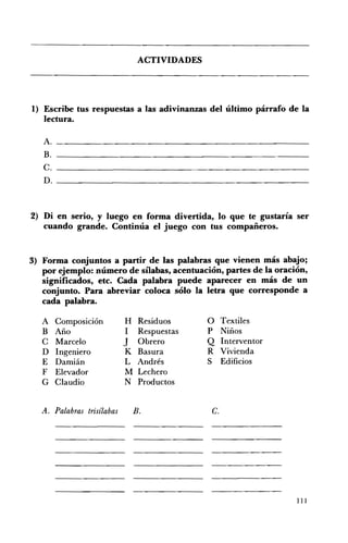 ACTIVIDADES 





1) 	 Escribe tus respuestas a las adivinanzas del último párrafo de la
   lectura.
   A. 	 ________________________________________________
   B. 	 ___________________________________________________
   C. 	________________________________________________
   D. 	__________________________________________________



2) Di en serio, y luego en forma divertida, lo que te gustaría ser
   cuando grande. Continúa el juego con tus compañeros.


3) 	 Forma conjuntos a partir de las palabras que vienen más abajo;
     por ejemplo: número de sílabas, acentuación, partes de la oración,
     significados, etc. Cada palabra puede aparecer en más de un
     conjunto. Para abreviar coloca sólo la letra que corresponde a
     cada palabra.

   A Composición             H Residuos         O Textiles 

   B Año                     1 Respuestas       P Niños 

   C Marcelo                 J Obrero           Q Interventor 

   D Ingeniero               K Basura           R Vivienda 

   E Damián                  L Andrés           S Edificios 

   F Elevador                M Lechero 

   G Claudio                 N Productos 



   A. 	Palabras trisílabas     B.                c.




                                                                    111
 