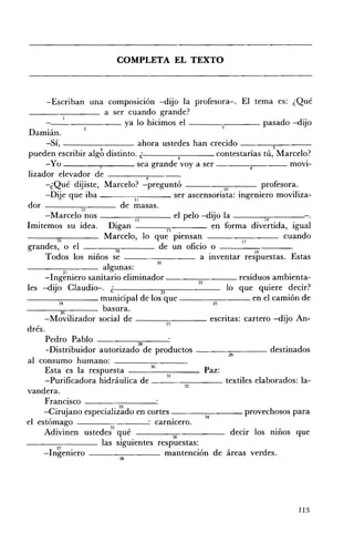 COMPLETA EL TEXTO 




       -Escriban una composlcIon -dijo la profesora-o El tema es: ¿Qué
                       a ser cuando grande?
        ' -_ _ _ _ _ _ ya lo hicimos el                                             pasado -dijo
 Damián.
       -Sí,                          ahora ustedes han crecido ------vs---­
 pueden escribir algb distinto. ¿                      6             contestarías tú, Marcelo?
       -Yo           7              sea grande voy a ser                                   mOVl­
 lizador elevador de ____-,,-_
                                       9
      -¿Qué dijiste, Marcelo? -preguntó                                10           profesora.
       -Dije que iba ___----,:-:;--___ ser ascensorista: ingeniero moviliza­
                                   1I
 dor ---_-;;;-___ de masas.
                 12
      -Marcelo nOS - - - - ; - ; ; - 1 3 - - - - el pelo -dijo la                    14

Imitemos su idea. Digan                          15    •
                                                                    en forma divertida, igual
          16
                       Marcelo, lo que pIensan                                            cuando
                                                                              17
 g randes, o el ___--¡-¡;--_ __ de un oficio o - - - - - - - - -
                          18
                                                                  •              19         E
       Todos los mnos se - - - - - - - - a Inventar respuestas. stas
                                            20
                       algunas:
      -Ing~niero sanitario eliminador ________ residuos ambienta­
                                                            22
les -dijo Claudio-. ¿                         23                        lo que quiere decir?
--_~____ municipal de los que                                                    en el camión de
           M                                                        n
            26         basura.
      -Movilizador social de ________ escritas: cartero -dijo An­
                                                 27
drés.
      Pedro Pablo
       -Distribuidor autorizado             productos ___--:-:____ destinados
                                                                          29
 al consumo humano:
                                         30
      Esta es la respuesta - - - - - -__ Paz:
                                                 31
      -Purificadora hidráulica de _ _ _~____ textiles elaborados: la­
                                                         32
vandera.
      Francisco                             :
      -Cirujano especiali;~do en cortes ________ provechosos para
                                                               34
el estómago                             : carmcero.
      Adivinen ustede;5 qué                         36
                                                                           decir los niños que
- _______ las siguientes respuestas:
          37   •
      - 1ngenlero ________ mantención de áreas verdes.
                               38




                                                                                           113
 