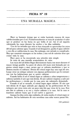 FICHA N° 19 


                  UNA MURALLA MAGICA 





     Hace ya bastante tiempo que se están haciendo ensayos de casas
calefaccionadas por el sol. Fundamentalmente se trata de acumular el calor
que se produce en las horas en que brilla el sol. Así el sol seguiría
calentando las casas durante las noches y los días nublados.
      Uno de los métodos que más se han ensayado es aprovechar los rayos
del sol para calentar agua. Cuando el sol desaparece, queda el agua caliente
y con ella se calefacciona la casa. Sin embargo, este método es complicado.
Hay que construir estanques en los techos y una red de cañerías tiene que
cruzar toda la casa.
     Hace poco se ha encontrado una solución más simple.
     Se trata de una muralla acumuladora de calor.
     Los rayos del sol deben llegar directamente hasta este muro durante el
mayor tiempo posible. La parte de afuera del muro está formada por un
grueso cristal negro o muy oscuro que se calienta muchísimo y que se
demora mucho en enfriarse. Detrás del cristal negro hay una capa de aire.
Luego viene un tabique aislante con algunas perforaciones que lo comuni­
can con las habitaciones que se quiere calentar.
     Cuando brilla el sol el cristal negro se calienta a altas temperaturas y
calienta también el aire que está detrás. El aire caliente empieza a salir por
las perforaciones y circula por la casa pero sin calentarla demasiado.
     Cuando el sol se esconde, el cristal negro sigue caliente. El aire que
está detrás de él sigue saliendo por algunas de las perforaciones de los
tabiques; por otras entra aire un poco más frío que viene de la casa. Este
aire frío se calienta a su vez y vuelve caliente a la casa. Así la casa se
mantiene caliente hasta que el sol vuelve a aparecer.
     Aunque los días estén algo nublados, de todos modos el cristal negro se
calienta. Así los habitantes de esta novedosa casa solar nunca pasan frío.

                                                                (322 palabras)




                                                                           115
 