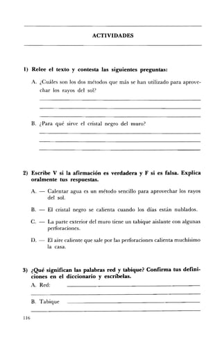 ACTIVIDADES 





1) 	 Relee el texto y contesta las siguientes preguntas:

      A. ¿Cuáles son los dos métodos que más se han utilizado para aprove­
           char los rayos del sol?




      B. ¿Para qué SIrve el cristal negro del muro?




2) 	 Escribe V si la afirmación es verdadera y F si es falsa. Explica
     oralmente tus respuestas.

      A. 	-    Calentar agua es un método sencillo para aprovechar los rayos
               del sol.

      B. 	 -   El cristal negro se calienta cuando los días están nublados.

      C. 	-    La parte exterior del muro tiene un tabique aislante con algunas
               perforaciones.

      D. 	-    El aire caliente que sale por las perforaciones calienta muchísimo
               la casa.



3) 	 ¿Qué significan las palabras red y tabique? Confirma tus defini ­
     ciones en el diccionario y escn'belas.
      A. 	 Red:


      B. Tabique

116
 