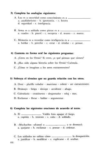 3) Completa las analogías siguientes:
      A. Luz es a oscuridad como conocimiento es a _________
         a. analfabetismo - b. ignorancia. - c. locura
         d. seguridad - e. inteligencia.

      B. Arma es a soldado como pintor es a ____________
         a. cuadro - b. pincel - c. escopeta - d. museo - e. marco.

      C. Memoria es a recordar como inteligencia es a _ _ _ _ _ _ __
         a. hablar - b. percibir - c. crear - d. olvidar - e. pensar.



4) Contesta en forma oral las siguientes preguntas:
      A. ¿Crees en los Ovnis? Si crees, ¿a qué piensas que vienen?

      B. ¿Has oído alguna historia sobre los Ovnis? Cuéntala.
      C. ¿Cómo te imaginas a los seres extraterrestres?



5) Subraya el término que no guarda relación con los otros.

      A. Ovni - platillo volador - marciano - cohete - ser extraterrestre.
      B. Desmayo - fatiga - síncope - accidente - ahogo.
      C. Calendario - cronómetro - despertador - reloj - mes.
      D. Exclamar - llorar - hablar - argumentar.



6) Completa las siguientes oraciones de acuerdo al texto.

      A. El                     Valdés hizo apagar el fuego.
         a. capitán - b. teniente - c. cabo - d. soldado.


      B. -Muchachos -alcanzó a                       y se desmayó.
         a. quejarse - b. exclamar - c. pensar - d. ordenar.


      C. Los soldados no sabían cómo                         la desaparición.
         a. justificar - b. modificar - c. explicarse - d. ocultar.
122
 