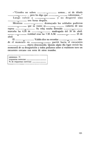 -"Ustedes no saben                           55
                                                               somos ... ni de dónde
-----5~6--- ... pero les digo que -----::-::---- volveremos ... "
         Luego volvió a                                       y57 no despertó SInO
                                                  58
-----:-:---_ tres horas después.
                  59
        Mientras                      61}
                                                   desmayado los soldados pudieron
                  61
                                que su rostro se          62          cubierto de una
espesa                      63
                                          Su reloj estaba detenido           64

marcaba las 4.30 de                           65         madrugada del 30 de abril.
                                realidad eran las 7.30 A.M. _ _ _-;:-::-___ 25 de
                 66                                                    67
abril.
        El -----::::----- Valdés dice no recordar _ _ _-.",.-____ des­
                  61}                                               •

de el momento en                               70
                                                         partió hacia el encuentro
- - - - - - : ; c ; - - - - - - obieto desconocido. Quizás algún día logre revivir los
               71                 J
momentos de su desaparición y todos podamos saber si realmente tuvo un
encuentro cercano con seres de otros mundos.

 omlslOnes: 71 

 respuestas correctas: _ _ _ _ _ _ __ 

 % de respuestas correctas: _ _ _ _ __ 





                                                                                 125
 