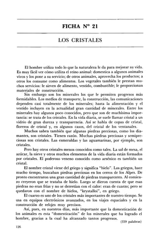 FICHA N° 21 


                           LOS CRISTALES 





       El hombre utiliza todo lo que la naturaleza le da para mejorar su vida.
 Es muy fácil ver cómo utiliza el reino animal: domestica a algunos animales
 vivos y los pone a su servicio; de otros animales, aprovecha los productos; a
 otros los consume como alimentos. Los vegetales también le prestan mu­
 chos servicios: le sirven de alimento, vestido, combustible; le proporcionan
 materiales de construcción.
       Sin embargo son los minerales los que le permiten progresos más
 formidables. Los medios de transporte, la construcción, las comunicaciones
 dependen casi totalmente de los minerales; hasta la alimentación y el
 vestido incluyen en la actualidad gran cantidad de minerales. Entre los
 minerales hay algunos poco conocidos, pero que son de muchísima impor­
 tancia: se trata de los cristales. En la vida diaria, se suele llamar cristal a un
 vidrio de gran dureza y transparencia. Así se habla de copas de cristal,
 floreros de cristal y, en algunos casos, del cristal de los ventanales.
       Muchos saben también que algunas piedras preciosas, como los dia­
 mantes, son cristales. Tienen razón. Muchas piedras preciosas y semipre­
 ciosas son cristales. Las esmeraldas y las aguamarinas, por ejemplo, son
 cristales.
      Pero hay otros cristales menos conocidos como tales. La sal de mesa, el
azúcar, la nieve y otros muchos elementos de la vida diaria están formados
por cristales. El poderoso veneno conocido como arsénico es también un
cristal.
      El nombre cristal viene del griego y significa "hielo". Los griegos, hace
mucho tiempo, buscaban piedras preciosas en los cerros de los Alpes. De
pronto encontraron una gran cantidad de piedras transparentes. Al comien­
zo creyeron que se trataba de hielo. Luego se dieron cuenta de que esas
piedras no eran frías y no se derretían con el calor: eran de cuarzo; pero se
quedaron con el nombre de hielos, "krystalloi", en griego.
      El cuarzo es uno de los cristales más importantes de nuestro tiempo. Se
usa en equipos electrónicos avanzados, en los viajes espaciales y en la
construcción de relojes muy precisos.
      Así, pues, en nuestros días, más importante que la domesticación de
los animales es esta "domesticación" de los minerales que ha logrado el
hombre, gracias a la cual ha alcanzado tantos progresos.
                                                                    (359 palabras)
126
 