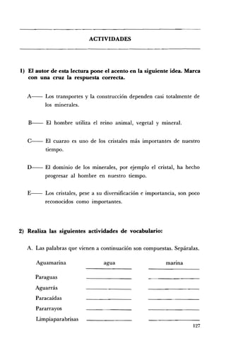 ACTIVIDADES 





1) 	 El autor de esta lectura pone el acento en la siguiente idea. Marca
   con una cruz la respuesta correcta.


   A---   Los transportes y la construcción dependen casi totalmente de
          los minerales.


   B - El hombre utiliza el remo animal, vegetal y mineral.


   c-- El    cuarzo es uno de los cristales más importantes de nuestro
          tiempo.


   D-- El dominio de los minerales, por ejemplo el cristal, ha hecho
          progresar al hombre en nuestro tiempo.


   E-- Los cristales, pese a su diversificación e importancia, son poco
          reconocidos como importantes.




2) 	 Realiza las siguientes actividades de vocabulario:

   A. 	 Las palabras que vienen a continuación son compuestas. Sepáralas.

      Aguamarina                  agua 	                   marma

      Paraguas 

      Aguarrás 

      Paracaídas 

      Pararrayos 

      Limpiaparabrisas 

                                                                      127
 