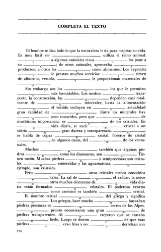 COMPLETA EL TEXTO 





     El hombre utiliza todo lo que la naturaleza le da para mejorar su vida.
Es muy fácil ver                       !
                                                   utiliza el reino animal:
- - - - - ; : - - - - a algunos animales vivos            3       los pone a
su             4         ; de otros animales, aprovecha             5

productos; a otros los               6       como alimentos. Los vegetales
         7
                      le prestan muchos servicios:                     sIrven
                                                        •   8
de alimento, vestido,               9      ; le proporCIOnan materiales de

            !O

       Sin embargo son los                                 II                    los que le permiten
- - - - - ; : - ; c - - - - - más formidables. Los medios ____:-;;-___ trans­
               12               • ,                                                    13
porte, la construccIOn, las                                14
                                                                                 dependen casi total­
mente de                                15
                                                           minerales; hasta la alimentación
                                  el vestido incluyen en ____-;-:;-___ actualidad
                16
gran cantidad de                                    18
                                                                        Entre             minerales hay
               19                poco conocidos, pero que - - - - - - - ; : 2 Q - ; c - - - - - - de
muchísima importancia: se                                     21
                                                                                 de los cristales. En
                22               vida diaria, se suele                     23                cristal a un
vidrio                     24              gran dureza y transparencia. - - - " ' - - - ­
se habla de copas                                  26                 cristal, floreros             cristal
- - - - 2 " ' 1 - - - - ' en algunos casos, del                               28            de los venta­
nales.
       Muchos                                 29                       también que algunas pie­
dras                    30            ' como los diamantes, son                                      . Tie­
nen razón. Muchas piedras                               32
                                                                       y semiprecio~as son crista­
les.                 33               esmeraldas y las aguamarinas, - - - - - - : - 3 4 , - - - - - - ­
ejemplo, son cristales.
       Pero - - -__~;;-------- otros cristales menos conocidos
                                       35
-----;:;:----- tales. La sal de ____-::;:___', el azúcar, la nieve
              •                                                      D
---~,----- otros muchos elementos de - -_ _-;;;;___ vida dia­
              •
na están formados                                                                    •
                                                                 cristales. El poderoso veneno
                                                 40
___--;;--___ como arsénico es también                                                              cristal.
       El ;;ombre cristal                                                    del g~iego y significa
                                           .           +3
              44               • L os gnegos, hace mucho                         45           ' buscaban

piedras preciosas en                                   46                         cerros de los Alpes.
             41                  pronto encontraron una gran                               48           de
piedras transparentes. Al                              49               creyeron que se trataba
             50
                                hielo. Luego se dieron - - - - - : c - - - - de que esas
                                                                            ,1
piedras ------:-::--___ eran frías y no
                             H                                              •
                                                                                           derretían con
130
 