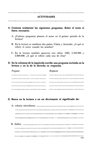 ACTIVIDADES 




1) 	Contesta oralmente las siguientes preguntas. Relee el texto        SI
   fuera necesario.

   A. 	 ¿Cuántas preguntas plantea el autor en el prImer párrafo de la
        lectura?

   B. 	 En la lectura se nombran dos países: China y Australia. ¿A qué se
      refiere el autor cuando los nombra?

   C. 	En la lectura también aparecen tres cifras: 1980, 3.500.000 Y
       2.800.000. ¿A qué se refiere cada una de ellas?


2) En la columna de la izquierda escribe una pregunta incluida en la
   lectura y en la de la derecha su respuesta.

   Pregunta 	                          Respuesta




3) 	 Busca en la lectura o en un diccionario el significado de:

   A. colonia microbiana: _ _ _ _ _ _ _ _ _ _ _ _ _ _ _ _ __




  B. fósiles:




                                                                     133
 