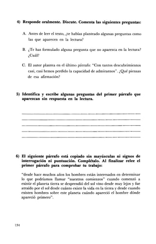 4) Responde oralmente. Discute. Comenta las siguientes preguntas:

      A. 	 Antes de leer el texto, ¿te habías planteado algunas preguntas como
          las que aparecen en la lectura?

      B. 	 ¿Te has formulado alguna pregunta que no aparezca en la lectura?
           ¿Cuál?

      C. El autor plantea en el último párrafo: "Con tantos descubrimientos
         casi, casi hemos perdido la capacidad de admirarnos". ¿Qué piensas
         de esa afirmación?



5) Identifica y escribe algunas preguntas del primer párrafo que
   aparezcan sin respuesta en la lectura.




6) El siguiente párrafo está copiado sin mayúsculas ni signos de
   interrogación ni puntuación. Complétalo. Al finalizar relee el
   primer párrafo para comprobar tu trabajo:

      "desde hace muchos años los hombres están interesados en determinar
      lo que podríamos llamar "nuestros comienzos" cuando comenzó a
      existir el planeta tierra se desprendió del sol vino desde muy lejos y fue
      atraído por el sol desde cuánto existe la vida en la tierra y desde cuando
      existen hombres sobre este planeta cuándo apareció el hombre dónde
      apareció primero".




134
 
