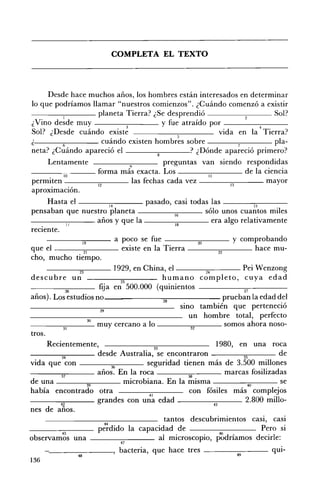 COMPLETA EL TEXTO 




     Desde hace muchos años, los hombres están interesados en determinar 

lo que podríamos llamar "nuestros comienzos". ¿Cuándo comenzó a existir 

         1         planeta Tierra? ¿Se desprendió                       Sol? 

¿Vino desde muy                      y fue atraído por _ _ _ _....,---_ __ 

                           3                                     4    •
Sol? ¿Desde cuándo existe                 5
                                                     vida en la TIerra?
¿        6          cuándo existen hombres sobre          7             pla­
neta? ¿Cuándo apareció el                     ? ¿Dónde apareció primero?
       Lentamente                       q   preguntas van siendo respondidas
                  ~~~     forma más exacta. Los                      de la ciencia
             10                                         11

 Permiten                     12
                                  las fechas cada vez ___----,,.,..-_ _ _ mayor
                                                                                  13
 aproximación.
        Hasta el -------:..,--_ _ _ pasado, casi todas las ___----,-::--_ _~
                                     14                                                    15
pensaban que nuestro planeta ____---;-;,.--_~ sólo unos cuantos miles
                                                           16
----...,...,.-_ _ años y que la
                 JI                                        18
                                                                         era algo relativamente
reciente.
       - - - - - 1 ; - ; ; " 9 - - - a poco se fue - - - - - ; ; ; 2 0 ; - - - - - y comprobando

q ue el                 21
                                          existe en la Tierra                22
                                                                                            hace mu ­
cho, mucho tiempo.
        _ _ _ _¡;;;--_ _ _ 1929, en China, el _~~--=~~~_ Pei Wenzong
                      ~                                               K
descu bre un                              25
                                                        humano completo, cuya edad
                 •             fiia en 500.000 (quinientos
                                 ~                                                    n
años). Los estudios no _ _ _ _ _ _ _:;;;-_ _ _ _ _ _ prueban la edad del
                                                        28
                                                              SIllO también que perteneció
                               29
                                                                 un hombre total, perfecto
                           30
____-::-:-_ _~ muy cercano a lo ____-=-__~ somos ahora noso­
                31                                                32
tros.
        Recientemente,                               33
                                                                            1980, en una roca
- - - - 3 ; ; - ; " 4 - - - - desde Australia, se encontraron                         35          de
vida que con -------,3;-;:-6_ - - seguridad tienen más de 3.500 millones
- _ _----:~--~ años. En la roca
            ~                                                    w
                                                                                marcas fosilizadas
de una -------"",------ microbiana. En la misma
                          39
                                                                                        40        se
había encontrado otra                             41
                                                                  con fósiles más complejos
~~_---:-;:-_ _ _ grandes con una edad _ _ _ _-:-::-___ 2.800 millo­
              ~                                                           ~
nes de años.
                                                        tantos descubrimientos casi, casi
                                  44    •
                              perdIdo la capacidad de ________. Pero si
               45
observamos una - - - - - - - - al microscopio, p~dríamos decirle:
                                   47

       '--_______, bacteria, que hace tres - - - - - - - - qUl­
                   48                                                            49
136
 