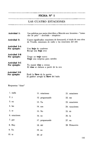 FICHA N° 1 


                      LAS CUATRO ESTACIONES 




Actividad 1:         Las palábras que mejor describen a Marcelo son: bromista - "toma­
                     dor de pelo" - divertido - simpático

Actividad 2:         Cuatro significados: estaciones de ferrocarril; el título de una obra
                     de Vivaldi, estaciones de radio y las estaciones del año

Actividad 3-A
Por ejemplo:         Una hoja de cuaderno
                     Recogí una hoja seca
Actividad 3-D
Por ejemplo:         Tengo un traje nuevo
                     Traje una sorpresa para ustedes
Actividad 3-C
Por ejemplo:         Tu mamá vino a vernos
                     El vino se elabora a partir de la uva

Actividad 3-D
Por ejemplo:         Perdí la llave de la puerta
                     El gásfiter arregló la llave del baño



Respuestas "cloze"


 1. nada                        11. estaciones                     21. estaciones
 2. y                           12. preguntando                    22. me
 3. no                          13. Ya                             23. estaciones
 4. las                         14. son                            24. vacaciones

 5. te                          15. No                             25. de
 6. estaciones                  16. no                             26. la

 7. por                         17. preguntando                    27. no

 8. Hay                         18. del                            28. Primavera

 9. Yo                          19. no

10. te                          20. sé
                                                                                      141
 