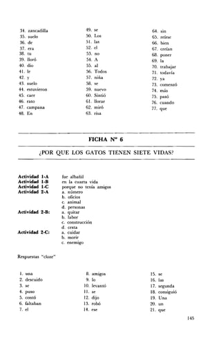 34.    zancadilla              49.   se         64.   SIn
35.    suelo                   50.   Los        65. reírse
36.    de                      51.   las        66. bien
37.   era                      52.   el         67. creían
38.   tu                       53.   no         68. poner
39.   lloró                    54.   A          69. la
40.   dio                      55.   al         70. trabajar
41.   le                       56.   Todos      71. todavía
42.   y                        57.   niña       72. ya
43.   suelo                    58.   se         73. comenzó
44.   estuvieron               59.   nuevo      74. más
45.   caer                     60.   Sintió     75. pasó
46.   rato                     61.   llorar     76. cuando
47.   campana                  62.   miró       77. que
48.   En                       63.   rIsa




                                 FICHA N° 6 


            ¿POR QUE LOS GATOS TIENEN SIETE VIDAS? 




Actividad     loA    fue albañil
Actividad     I-B    en la cuarta vida
Actividad     I-C    porque no tenía amigos
Actividad     2-A    a. número
                     b. oficios
                     c. animal
                     d. personas
Actividad 2-B:       a. quitar
                     b. labor
                     c. construcción
                     d. cesta
Actividad 2-C:       a. cuidar
                     b. morir
                     c. enemigo


Respuestas "cloze"


 l. una                        8.   amigos      15. se
2. descuido                    9.   lo          16. las
3. se                         10.   levantó     17. segunda
4. puso                       11.   se          18. consiguió
5. contó                      12.   dijo        19. Una
6. faltaban                   13.   robó        20. un
7. el                         14.   ese         21. que
                                                                145
 