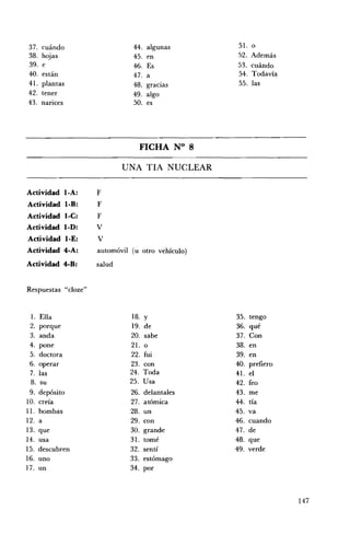 37.    cuándo                   44. algunas        51.     o
38.    hojas                   45.    en           .')2.   Además
39.    e                       46.    Es           53.     cuándo
40.    están                   47.    a            54.     Todavía
41.    plantas                 48.    gracias       55.    las
42.    tener                   49.    algo
43.    narices                 50.    es




                                 FICHA N° 8 


                             UNA TIA NUCLEAR 


Actividad I-A:       F
Actividad l-B:       F
Actividad I-e:       F
Actividad I-D:       V
Actividad loE:       V
Actividad 4-A:       automóvil (u otro vehículo)
Actividad 4-B:       salud


Respuestas "cloze"


  l.   Ella                    18.   y             35.     tengo
 2.    porque                  19.   de            36.     qué
 3.    anda                   20.    sabe          37.     Con
 4.    pone                   21.    o             38.     en
 5.    doctora                22.    fui           39.     en
 6.    operar                 23.    con           40.     prefiero
 7.    las                    24.    Toda          41.     el
 8.     su                    25.    Usa           42.     feo
 9.    depósito                26.   delantales    43.     me
10.    creía                   27.   atómica       44.     tía
11.    bombas                  28.   un            45.     va
12.    a                       29.   con           46.     cuando
13.    que                     30.   grande        47.     de
14.    usa                     31.   tomé          48.     que
15.    descubren               32.   sentí         49.     verde
16.    uno                     33.   estómago
17.    un                      34.   por



                                                                      147
 