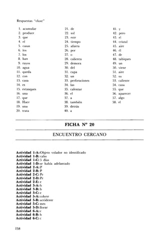 Respuestas "cloze"

 l.   acumular                  21.   de              4l. y
 2.   produce                   22.   sol             42. pero
 3.   que                       23.   este            43. el
 4.   el                        24.   tiempo          44. cristal
 5. casas                       25.   afuera          45. aire
 6. los                         26.   por             46. él
 7. los                         27.   o               47. de
 8. han                         28.   calienta        48. tabiques
 9. rayos                       29.   demora          49. un
10. agua                        30.   del             SO. viene
11. queda                       31.   capa            51. aire
12. con                         32.   un              52. su
13. casa                        33.   perforaciones   53. caliente
14. es                          34.   las             54. casa
15. estanques                   35.   calentar        55. que
16. una                         36.   el              56. aparecer
17. que                         37.   a               57. algo
18. Hace                        38.   también         58. el
19. una                         39.   detrás
20. trata                       40.   a



                                 FICHA N° 20 


                         ENCUENTRO CERCANO 




Actividad   l-A: Objeto volador no identificado
Actividad   l-B: cabo
Actividad   l-C: 5 días
Actividad   l-D: se había adelantado
Actividad   2-A: P
Actividad   2-B: P
Actividad   2-C: Pr
Actividad   2-D: Pr
Actividad   2-E: e
Actividad   3-A: b
Actividad   3-B: b
Actividad   3-C: e
Actividad   5-A: cohete
Actividad   5-B: accidente
Actividad   5-C: mes
Actividad   5-D: llorar
Actividad   6-A: c
Actividad   6-B: b
Actividad   6-C: c


158
 