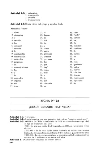 Actividad 2-C: l. naturaleza
                  2. construcción
                  3. durable
                  4. transparencia

 Actividad 2-D: Cristal viene del gnego y significa hielo

 Respuestas "c1oze"
  1.   cómo                          22.   la                      43.   Viene
  2.   domestica                     23.   llamar                  44.   "hielo"
  3.   y                             24.   de                      45.   tiempo
  4.   servicio                      25.   Así                     46.   los
  5.   los                           26.   de                      47.   De
  6.   consume                       27.   y                       48.   cantidad
  7.   también                       28.   cristal                 49.   comienzo
  8.   le                            29.   saben                   50.   de
  9.   combustible                   30.   preciosas               51.   cuenta
 JO.   construcción                  31.   cristales               52.   no
 11.   minerales                     32.   preciosas               53.   se
 12.   progresos                     33.   Las                     54.   eran
 13.   de                            34.   por                     55.   quedaron
 14.   comunicaciones                35.   hay·                    56.   hielos
 15.   los                           36.   como                    57.   cuarzo
 16.   y                             37.   mesa                    58.   cristales
 17.   la                            38.   y                       59.   tiempo
 18.   minerales                     39.   la                      60.   electrónicos
 19.   algunos                       40.   por                     61.   espaciales
 20.   son                           41.   conocido                62.   de
 21.   trata                         42.   un




                                     FICHA N° 22 


                        ¿DESDE CUANDO HAY VIDA? 



Actividad l·A: 7 preguntas
Actividad l·B: descubrimientos que nos permiten determinar "nuestros comienzos
Actividad l-C: 500.000 En China se descubrió, en 1929, un cráneo humano cuya edad
              se fija en quinientos mil años
              1980 En una roca traída desde Australia, en 1980, se encontraron restos
              de vida
              3.500.000     En la roca traída desde Australia se encontraron marcas
              fosilizadas de una colonia microbiana de tres millones quinientos mil años
              2.800.000 - En otra roca australiana se encontraron fósiles más complejos
              de más dI.' 2 millones ochocientos mil ailos
Actividad 6 : Comprobar releyendo el primer párrafo
160
 