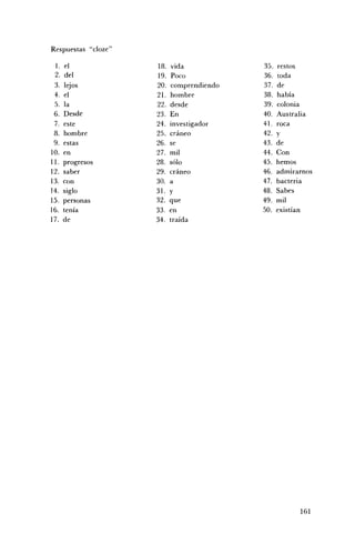 Respuestas "cloze"

 1.   el             18.   vida            35.   restos
 2.   del            19.    Poco           36.   toda
 3.   lejos          20.   comprendiendo   37.   de
 4.   el             21.   hombre          38.   había
 5.   la             22.   desde           39.   colonia
 6.   Desde          23.   En              40.   Australia
 7.   este           24.   investigador    41.   roca
 8.   hombre         25.   cráneo          42.   y
 9.   estas          26.   se              43.   de
10.   en             27.   mil             44.   Con
11.   progresos      28.   sólo            45.   hemos
12.   saber          29.   cráneo          46.   admirarnos
13.   con            30.   a               47.   bacteria
14.   siglo          31.   y               48.   Sabes
15.   personas       32.   que             49.   mil
16.   tenía          33.   en              50.   existían
17.   de             34.   traída




                                                       161
 