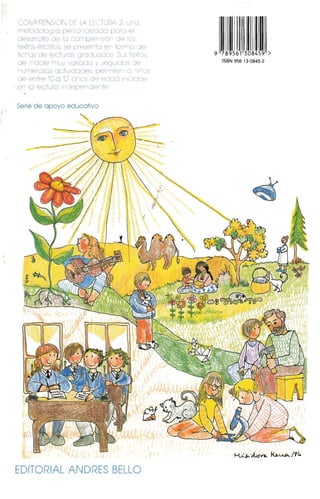COMPRENSIO DE LA LECTURA 2 uno
 metodologla persorJallzada poro el
 desarrollo de la comprens 00 de los
 textos escntos. se preserta en forma ae
 fichas de lecturas graduados SL,S textos.   9 789561 308459        >
                                               ISBN 956-13-0845-2
 ae Indole 0luy variada V segulaos de
 numerosas actIVIdades. permiten a 'lInos
 de entre 10 a 12 años de edad InlClcrse
.8rJ lo lectL,ra Ir1
                   depe'idierte

Serie de apoyo educativo




EDITORIAL ANDRES BELLO 

 