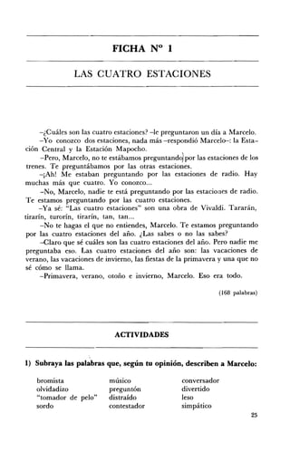 FICHA N° 1 


                LAS CUATRO ESTACIONES 





      -¿Cuáles son las cuatro estaciones? -le preguntaron un día a Marcelo.
      -Yo conozco dos estaciones, nada más -respondió Marcelo-: la Esta­
ción Central y la Estación Mapocho.
      -Pero, Marcelo, no te estábamos preguntando) por las estaciones de los
 trenes. Te preguntábamos por las otras estaciones.
      -¡Ah! Me estaban preguntando por las estaciones de radio. Hay
muchas más que cuatro. Yo conozco ...
      -No, Marcelo, nadie te está preguntando por las estaciones de radio.
Te estarnos preguntando por las cuatro estaciones.
     -Ya sé: "Las cuatro estaciones" son una obra de Vivaldi. Tararán,
tirarín, turorín, tirarín, tan, tan...
      -No te hagas el que no entiendes, Marcelo. Te estarnos preguntando
 por las cuatro estaciones del año. ¿Las sabes o no las sabes?
      -Claro que sé cuáles son las cuatro estaciones del año. Pero nadie me
preguntaba eso. Las cuatro estaciones del año son: las vacaciones de
verano, las vacaciones de invierno, las fiestas de la primavera y una que no
sé cómo se llama.
      -Primavera, verano, otoño e invierno, Marcelo. Eso era todo.

                                                               (168 palabras)




                             ACTIVIDADES 


                     ,
1) Subraya las palabras que, según tu opinión, describen a Marcelo:

   bromista                músico                  conversador
   olvidadizo              preguntón               divertido
   "tomador de pelo"       distraído               leso
   sordo                   contestador             simpático
                                                                          25
 