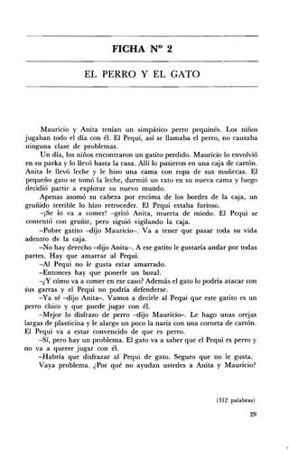 FICHA N° 2 


                   EL PERRO Y EL GATO 





      Mauricio y Anita tenían un simpático perro pequmes. Los mnos
jugaban todo el día con él. El Pequi, así se llamaba el perro, no causaba
 ninguna clase de problemas.
      U n día, los niños encontraron un gatito perdido. Mauricio lo envolvió
en su parka y lo llevó hasta la casa. Allí lo pusieron en una caja de cartón.
Anita le llevó leche y le hizo una cama con ropa de sus muñecas. El
 pequeño gato se tomó la leche, durmió un rato en su nueva cama y luego
decidió partir a explorar su nuevo mundo.
     Apenas asomó su cabeza por encima de los bordes de la caja, un
gruñido terrible lo hizo retroceder. El Pequi estaba furioso.
      -¡Se lo va a comer! -gritó Anita, muerta de miedo. El Pequi se
 contentó con gruñir, pero siguió vigilando la caja.
     -Pobre gatito -dijo Mauricio-. Va a tener que pasar toda su vida
adentro de la caja.
     -No hay derecho -dijo AnÍta-. A ese gatito le gustaría andar por todas
partes. Hay que amarrar al Pequi.
     -Al Pequi no le gusta estar amarrado.
     -Entonces hay que ponerle un bozal.
     -¿ y cómo va a comer en ese caso? Además el gato lo podría atacar con
sus garras y el Pequi no podría defenderse.
     -Ya sé -dijo AnÍta-. Vamos a decirle al Pequi que este gatito es un
perro chico y que puede jugar con él.
     -Mejor lo disfrazo de perro -dijo Mauricio-. Le hago unas orejas
largas de plasticina y le alargo un poco la nariz con una corneta de cartón.
El Pequi va a estar convencido de que es perro.
     -Sí, pero hay un problema. El gato va a saber que el Pequi es perro y
no va a querer jugar con él.
     -Habría que disfrazar al Pequi de gato. Seguro que no le gusta.
     Vaya problema. ¿Por qué no ayudan ustedes a Anita y Mauricio?



                                                               (312 palabras)

                                                                           29
 