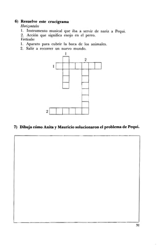 6) Resuelve este crucigrama
   Horizontales
   1. Instrumento musical que iba a servir de narIZ a Pequi.
   2. Acción que significa enojo en el perro.
   Verticales
   1. Aparato para cubrir la boca de los animales.
   2. Salir a recorrer un nuevo mundo.
                           1
                                     2
                    1




                2


7) Dibuja cómo Anita y Mauricio solucionaron el problema de Pequi.




                                                                31
 