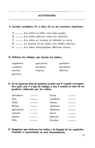 ACTIVIDADES 




1) 	 Escribe verdadero (V) o falso (F) en las oraciones siguientes:

   A.             Los indios en Chile eran todos iguales.
   B.             Los indios pelearon contra los españoles.
   C.             Los indios no trataron de defender su tierra.
   D.             La mayoría de los indios eran hábiles alfareros.
   E.             Los indios desempeñaban diferentes labores.



2) Subraya los trabajos que hacían los indios:

   carpinteros              agricultores               pasteleros 

   cazadores                mecánicos                  pescadores 

   torneros                 relojeros                  alfareros 

   guerreros 




3) 	 En la siguiente lista de palabras escribe una P cuando correspon­
     da a país, una T a tipo de trabajo, y una I cuando se trate de un
     producto elaborado por los indios.

   pescadores                              lanzas 

   ollas                                   cazadores 

   Italia                                  fuentes 

   flechas                                 Alemania 

   agricultores                            alfombras 

   cántaros                                Israel 

   mantas                                  alfareros 

   Siria                                   frazadas 




4) Imagínate qué sintieron los indios a la llegada de los españoles.
   Cuéntalo o represéntalo en una dramatización.
                                                                      39
 