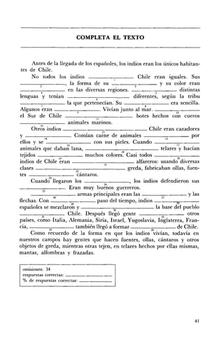 COMPLETA EL TEXTO 




      Antes de la llegada de los españoles, los indios eran los únicos habitan­
 tes de Chile.
      No todos los indios                             Chile eran iguales. Sus
------,-----, la forma de su                                    y su color eran
          4
                        en las diversas regiones.             5
                                                                          distintas
lenguas y tenían                    6
                                                    diferentes, según la tribu
----.,,....----- la que pertenecían. Su --_-.,____ era sencilla.
Algunos ~ran - ___~_--. Vivían J'unto al ~ar. ___---;:;:;-­ ___
                             9                                         10
el Sur de Chile                     11 •
                                                     botes hechos con cueros
                        animales marmos.
     Otrb~ indios _______;-;;--_______ Chile eran cazadores
                                       13
y                        . Comían carne de animales --_---;::--_ _ _ por
              H                                                    ~
ellos y se                         con sus pieles. Cuando ___---;-::;--_ __
animales que daba;: lana, - - - - - - - - : - : c - - - - - - telares 1;' hacían
tejidos                          muchos colore~~ Casi todos - -__-;;;;-___
                      ~                                                 w .
indios de Chile eran                     21
                                                     alfareros: usando dIVersas
clases ______---;::;:--_ _ _ _ _ _ _ greda, fabricaban ollas, fuen­
                            22 ,
tes - -______ cantaros.
                23
     Cuando llegaron los _ _ _--:-:-____, los indios defendieron sus
                                         24
                        Eran muy buenos guerreros.
            25
     - ___~--- armas principales eran las ___---:::::--___ y las
                   26                                            27
flechas. Con             28
                                     paso del tiempo, indios           29
españoles se mezclaron y                    30                la base del pueblo
           31
                        Chile. Después llegó gente               32
                                                                             otros
países, como Italia, Alemania, Siria, Israel, Yugoslavia, Inglaterra, Fran­
cia,         ~
                            también llegó a formar          M
                                                                        de Chile.
     Como recuerdo de la forma en que los indios vivían, todavía en
nuestros campos hay gentes que hacen fuentes, ollas, cántaros y otros
objetos de greda, mientras otras tejen, en telares hechos por ellas mismas,
mantas, alfombras y frazadas.


 omisiones: 34 

 respuestas correctas: _ _ _ _ _ _ __ 

 % de respuestas correctas: _ _ _ _ __ 





                                                                                41
 