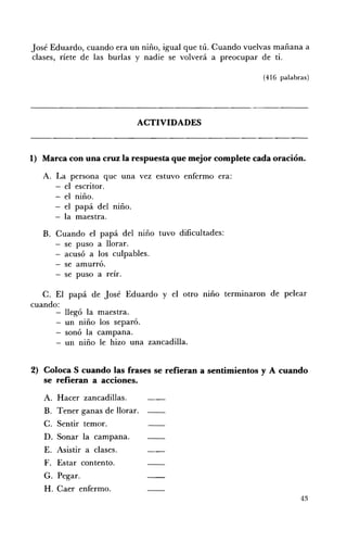 José Eduardo, cuando era un niño, igual que tú. Cuando vuelvas mañana a
clases, ríete de las burlas y nadie se volverá a preocupar de ti.

                                                           (416 palabras)




                             ACTIVIDADES 




1) 	 Marca con una cruz la respuesta que mejor complete cada oración.

   A. 	 La persona que una vez estuvo enfermo era:
        -	 el escritor. 

           el niño. 

           el papá del mno. 

           la maestra. 

   B. 	 Cuando el papá del mno tuvo dificultades: 

        - se puso a llorar. 

        - acusó a los culpables. 

          se amurró. 

        - se puso a reír. 


   C. El papá de José Eduardo y el otro mno terminaron de pelear
cuando:
        llegó la maestra.
        un niño los separó.
        sonó la campana.
        un niño le hizo una zancadilla.


2) 	 Coloca S cuando las frases se refieran a sentimientos y A cuando
     se refieran a acciones.
   A. 	 Hacer zancadillas.
   B. 	 Tener ganas de llorar.
   C. 	 Sentir temor.
   D. 	 Sonar la campana.
   E. 	 Asistir a clases.
   F. 	 Estar contento.
   G. 	 Pegar.
   H. 	Caer enfermo.
                                                                      43
 