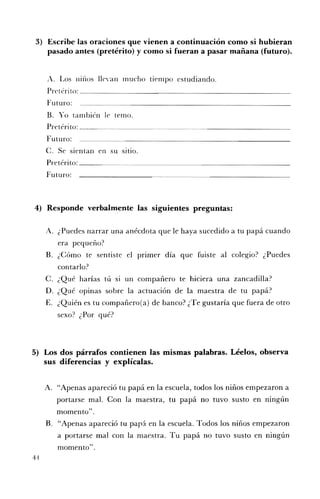 3) 	 Escribe las oraciones que vienen a continuación como si hubieran
     pasado antes (pretérito) y como si fueran a pasar mañana (futuro).


     A. 	 Los lllIlOS llevan mucho tiempo estudiando.
     Pretérito: __________________________
     Futuro:
     B. 	 Yo también le temo.
     Pretérito: ___~. .~_~____~ . . . . . . . __~. . . . _ . ~__________
     Futuro:
     C. Se sientan en su sitio.
     Pretérito: _______.. . . . .~ ~______________________
     Futuro:



4) 	 Responde verbalmente las siguientes preguntas:

     A. 	 ¿Puedes narrar una anécdota que le haya sucedido a tu papá cuando
        era pequeño?
     B. 	 ¿Cómo te sentiste el pnmer día que fuiste al colegio? ¿Puedes
        contarlo?
     C. 	¿Qué harías tú   SI   un compañero te hiciera una zancadilla?
     D. 	¿Qué opinas sobre la actuación de la maestra de tu papá?
     E. 	 ¿Quién es tu compañero(a) de banco? ¿Te gustaría que fuera de otro
          sexo.? ¿Por que.
                         '?




5) 	 Los dos párrafos contienen las mismas palabras. Léelos, observa
     sus diferencias y explícalas.


     A. 	 "Apenas apareció tu papá en la escuela, todos los niños empezaron a
        portarse mal. Con la maestra, tu papá no tuvo susto en ningún
        momento".
     B. 	 "Apenas apareció tu papá en la escuela. Todos los niños empezaron
          a portarse mal con la maestra. Tu papá no tuvo susto en ningún
          momento".
44
 