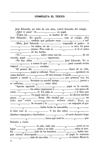 COMPLETA EL TEXTO 




        José Eduardo, un mno de seIS anos, volvió llorando del colegio. 

        -¿Qué te pasa? -H~_ _--;-_ _ _ _ su papá. 

         -Todos los                                         se burlan de mÍ- --_-"..-_ _ __ 

                                              , 2                                            3
José Eduardo-, No qUIero                                   4                 más al colegio, ¿Por
                 :;
                                   tendrán que pasarme estas ___---.,,____ a mí?
        -Mira, José Eduardo                                                             el padre-o A
                                   los niños, en un                    9
                                                                                     u otro, les pasa
___-:-::-____ mismo, Pero todo se - -______ si tú te sabes
             10                                                           II
                                  de las burlas.
              ,12                                     b i de mI
        - T U - - - - - - - - ; c 1 3 ; ; - - - - - sa es como son os - - - - - : 1 - 4- - -
                                                                                                      .
escuela, papá.                                15
                                                          espantosos.
        -No hay mnos - - - - - - lb -_ _ _, José Eduardo. Yo te
                                                             -
- - - - - , 1 . . " . . 7 - - - a contar lo que - - - - - 1 - 8 - - - pasó cuando recién

empecé ---.,.,--____ estudiar.
        "El pnmer d'. 19 la                                      20               c1ases d e su VI'd a,
____".,.-___ papá se enfermó. Tuvo ________ quedarse en
                21                                                             22
cama durante -----:-:---- de una semana. Cuando -----,,.,.---- ­
                                          D                                                   M
mejoró y asistió a                                           25
                                                                              por primera vez, los
- - - : - : - - - - - llevaban ya mucho tiempo ________ juntos y
          ~    •                                                                  v
se conOClan, - ___----::::--__ entre ellos.
                                           28
        "Apenas apareció                                                        papá en la escuela,
___-:-____ los niños empezaron ~ ___-::-::-____ con ganas de
             30                                                          31
reírse ___--::--____ él. Un niño se                                                     y le hizo una
                        32
- - - - - : - 3 4 : - - - - - . Tu papá cayó al                     35            • Le dieron muchas

ganas                36        •
                                                 llorar. (No olvides que                  37
                                                                                                   un
niño que tema                                         38            mIsma edad.) Pero no
                                   Se levantó y le         4()
                                                                                  un empujón al que
_ _ _ _-----,.,---_ _ _ _ _ había hecho la zancadilla, ---""""'"""--- ­
           41                                                42

lo hizo caer al -------c:-----. Y los dos mnos - - - - = - - - ­
                        ~                              M
dándose empujones y haciéndose ________ al suelo durante largo
                                    45
______---,,_______, hasta que sonó la ________ que
                    ~                                                             v
llamaba a clases.
    " - - - - - - - _ la sala, cada uno ________ sentó en su
             48                                49
lugar. ________ niños a un lado                          niñas al otro.
En              50   lado de los hombres     51             había nin­
           52                                      53  •  1
gún asiento desocupado.                          tu papa o sentaron
________ lado de una niña. _54_ _ _-:::-::-_ _ _ se rieron. Hasta la
            ~                                                    g
 