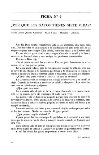 FICHA N° 6 


¿POR QUE LOS GATOS TIENEN SIETE VIDAS? 


María Cecilia Quiceno Castrillón - Edad: 8 años - Medellín - Colombia




      Un día Dios estaba repartiendo vida a los animales, una para cada
uno. Dejó las vidas en una canasta y en un descuido el gato tomó seis, se las
tragó y se puso muy alegre. Dios volvió, contó las vidas, y le faltaban seis.
      En esa vida el gato visitó a sus amigos. Cuando se murió y lo iban a
enterrar se levantó vivo y sus amigos se quedaron asombrados.
      Entonces Dios dijo:
      -Ya sé quién me robó las seis vidas. Fue ese gato. Pero como ya se las
comió no se las puedo quitar.
      En la segunda vida, el gato se consiguió un trabajo de albañil. U na vez
se cayó de un edificio y lo tuvieron que llevar a la clínica; en la clínica se
murió y cuando lo iban a enterrar volvió a resucitar. Los animales dijeron:
     -¿Cómo hizo para volver a vivir si ya estaba muerto?
      En la tercera vida se consiguió un trabajo de secretario, y se murió de
viejo. Cuando lo llevaban a enterrar se volvió a despertar. Los animales
otra vez se admiraron y dijeron:
     -¡Qué gato tan raro!
      En la cuarta vida el gato se fue a recorrer el mundo y en una selva un
león se lo comió, pero sin embargo él pudo salir vivo.
      La quinta vida le duró muy poquito porque una culebra lo picó y lo
envenenó y se murió. Unos animales lo vieron y lo llevaron a enterrar, pero
cuando le iban a echar el último poquito de tierra se salió del hueco y se
escapó corriendo.
     Entonces volvió a su tierra y no encontró ningún amigo porque todos
se habían muerto. Nadie lo conocía. El gato pensó:
     "¡Qué pereza seguir viviendo!"
     y para gastar las dos vidas que le quedaban se le atravesó a un carro
para que lo matara. Ya lo iban a recoger muerto cuando se levantó vivo
otra vez.
     En la última vida el gato se consiguió una novia, se casó y le nacieron
hijos. Pero murió de verdad y la gata y los gatitos se quedaron muy tristes.
     Y así fue- como los gatos empezaron a tener siete vidas.

                                                                  (372 palabras)

48
 