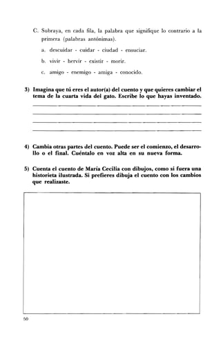 C. 	 Subraya, en cada fila, la palabra que signifique lo contrario a la
        primera (palabras antónimas).

        a. 	 descuidar - cuidar - ciudad - enSUCIar.

        b. 	 vivir - hervir - existir - morir.

        c. 	 amigo - enemigo - amiga - conocido.


3) Imagina que tú eres el autor(a) del cuento y que quieres cambiar el
   tema de la cuarta vida del gato. Escribe lo que hayas inventado.




4) 	 Cambia otras partes del cuento. Puede ser el comienzo, el desarro­
     llo o el final. Cuéntalo en voz alta en su nueva forma.

5) 	 Cuenta el cuento de María Cecilia con dibujos, como si fuera una
     historieta ilustrada. Si prefieres dibuja el cuento con los cambios
     que realizaste.




50
 