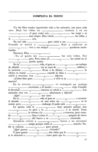 COMPLETA EL TEXTO 




       Un día Dios estaba repartiendo vida a los animales, una para cada
 uno. Dejó las vidas en                                                     canasta y en un
                          el gato tomó seis,                                       las tragó y se
 - - - - - - - - muy alegre. Dios volvió,                                                las vidas, y
 le - - - - , -_ __ seIS.
                 6   •
       En esa vIda ---~::__--- gato visitó a sus - -______
                                                                                          8
 Cuando se murió y                                                      iban a enterrar se
- - - -____ vivo y sus amigo~ ___--:-:--___ quedaron asom-
            JO                                                    JI
 brados.
      Entonces Dios                      12
       -Ya sé quién me                               13
                                                                         las seIS vidas. Fue
---------'-- gato. Pero como ya ________ las comió no se
                                                                     15

              16         P uedo quitar.
      En la ----;c:----- vida, el gato se - _ _--;-~--- un trabajo
                       17                                                   18
de albañil.             m
                                            vez se cayó de                  w
                                                                                            edificio y
lo tuvieron                 21
                                             llevar a la clínica;                     Z2
                                                                                                     la
clínica se murió - _______ cuando lo iban a ------::-:-----­
                                      ~                                                    M
volvió a resucitar. Los ___---:;::;:--___ dijeron:
                                               25
      -¿Cómo hizo para                       ~
                                                            a VIVIr SI ya ------:~---    ~
muerto?
      En la tercera                                            se consiguió un trabajo
____-;:;:-___ secretario, y ;~ murió                                                viejo. Cuando
lo llevaban - __--:____ enterrar se valVIO a 30
            29                                                  .'                               . L os
                          31                                                       32
animales otra vez ____~--- admiraron y dijeron:
                                         33
      -¡Qué ________ tan raro!
                           34
      En la
el mundo
                           ~


                           ~
                                            en una selva un
comió, pero - __----,-:--___ embargo él pudo salir - - - - - - - ­
                                                                                .
                                           vida el gato se ___--:-:--___ a recorrer
                                                                          ~
                                                                                                 se lo

                                                                 muy poquito po~que una
                            39
      La quinta vida le                           41

         ü
                          lo picó Y lo                       e
                                                                              y se murió. Unos
--_---:::__---10 vieron y lo ________ a enterrar, pero cuan-
          M                                               ~




               .
do - _______ iban a echar el                                                    poquito de tierra
                %                                                ~
se                              del hueco y se                   ~
                                                                                  corriendo.
      Entonces volvió a                                               tierra y no encontró
                               •                     50
- ___-::-;-___ amIgo porque todos se ________ muerto. Na­
           51      "                                                     52
die lo conOCla. ______"--- gato pensó:
                                   53
      "¡Qué pereza                    34
                                                        viviendo!"
     Y para gastar                    ~
                                                        dos vidas que le ----:-:----­    ~.

se le atravesó a                  ~
                                                  carro para que lo - - - - - = - - ­    ~


                                                                                                    51
 