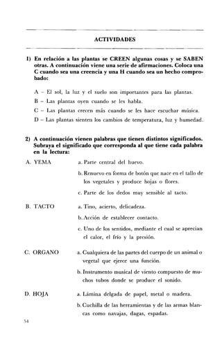 ACTIVIDADES 



 1) 	 En relación a las plantas se CREEN algunas cosas y se SABEN
      otras. A continuación viene una serie de afirmaciones. Coloca una
      e cuando sea una creencia y una H cuando sea un hecho compro ­
      bado:

     A - El sol, la luz y el suelo son importantes para las plantas. 

     B   Las plantas oyen cuando se les habla. 

     C - Las plantas crecen más cuando se les hace escuchar música. 

     D - Las plantas sienten los cambios de temperatura, luz y humedad. 



2) 	 A continuación vienen palabras que tienen distintos significados.
     Subraya el significado que corresponda al que tiene cada palabra
     en la lectura:
A. 	 YEMA             a. Parte central del huevo.

                      b. Renuevo en forma de botón que nace en el tallo de
                        los vegetales y produce hojas o flores.

                      c. 	Parte de los dedos muy sensible al tacto.

B. 	 TACTO            a. Tino, acierto, delicadeza.

                      b. Acción de establecer contacto.

                      c. 	Uno de los sentidos, mediante el cual se aprecian
                        el calor, el frío y la presión.

C. 	ORCANO            a. Cualquiera de las partes del cuerpo de un animal o
                        vegetal que ejerce una función.

                      b. Instrumento musical de viento compuesto de mu ­
                        chos tubos donde se produce el sonido.

D. 	 HOJA             a. Lámina delgada de papel, metal o madera.

                      b. Cuchilla de las herramientas y de las armas blan­
                        cas corno navajas, dagas, espadas.
54
 