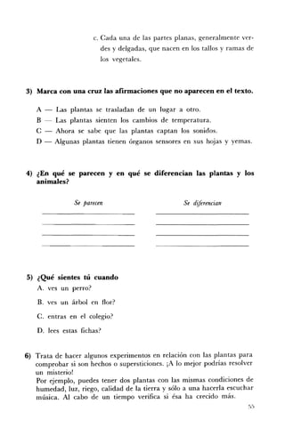 c. Cada una de las partes planas, generalmente ver­
                          des y delgadas, que nacen en los tallos y ramas de
                          los vegetales.



3) 	 Marca con una cruz las afirmaciones que no aparecen en el texto.

   A -    Las plantas se trasladan de un lugar a otro.
   B      Las plantas sienten los cambios de temperatura.
   C -    Ahora se sabe que las plantas captan los sonidos.
   D -   Algunas plantas tienen órganos sensores en sus hojas y yemas.



4) ¿En qué se parecen y en qué se diferencian las plantas y los
   animales?

                Se 	parecen                          Se diférencian




5) ¿Qué sientes tú cuando
   A. 	 ves un perro?

    B. 	 ves un árbol en flor?

    C. 	entras en el colegio?

    D. lees estas fichas?


6) 	 Trata de hacer algunos experimentos en relación con las plantas para
     comprobar si son hechos o supersticiones. ¡A lo mejor podrías resolver
     un misterio!
     Por ejemplo, puedes tener dos plantas con las mismas condiciones de
     humedad, luz, riego, calidad de la tierra y sólo a una hacerla escuchar
     música. Al cabo de un tiempo verifica si ésa ha crecido más.
 