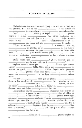 COMPLETA EL TEXTO 





      Todo el mundo sabe que el suelo, el agua y la luz son importantes para
 las plantas. Por eso se las                                                             se las coloca en
- - - - - : - - - - - tierra y en l u g a r e s !                                          tengan buena luz.
      Con - - -_____ raíces y sus hojas,                                                                 plantas
                              4
captan el agua                                                        las otras materias que
- - - - - - - - - para vivir; gracias a --_--:_ _ _ _ hojas, aprove­
chan la! 1uz                                                 hacer tra~sformaciones en las
                                         9
                                 que sacan del aire ------,-:--_ _ _ del suelo.
         III                                                                   l'
      Todos sabemos                                                            a diferencia de los
                                                          12
----:-:-----, las plantas no se
          Il                                                               14
                                                                                               de un lugar a
- - - -13- - - - ; no tienen ojos para                                      16
                                                                                             ; no tienen oídos
para                                        no tienen nances para ------:-;c-----; no
                   17                                                                          18
gri tan I1l pro tes tan                                                   se las golpea; parecen
            20
                                sentir nada.
      ¿Será realmente                                   ~l              ? ¿Será verdad que las
             JO                 son Incapaces de sentir                               21             ?
      Algünas personas creen que                                   2+                plantas oyen cuando
alguien                   25                 habla. Otras creen que                              21>          las
plantas les gusta                               27                música. Según estas personas,
           28                   plantas crecen más lindas                                 29              se les
habla con                         10               y se las hace                          31             música
suave.
      Hoy día - - - - - ; 3 " ' " 2 - - - - - sabe que las plantas                                    n
Sienten los cambios de                                                            los cambios de luz,
                                                             3+
------,3"'""5- - - variaciones de la -----;;-;c-----. Por eso, las plan­

tas saben ___-;:-:-____ deben hacer brotar sus
                            :Ji                                                                      38
florecer, botar sus hojas                              39               Invernar.
      Los científicos todavía ________ estudiando cómo sienten las
                                                          40
             41                 a pesar de no                          +2                ojos, ni oídos, ni
____-:-::-_ _ _. Ya se sabe que                                                        plantas tienen órga­
             ü                                                         M
nos sensores - - - - - : - ; 4 5 - - - - sus hojas y yemas.                                  M            decir,
tienen algo parecido                                47
                                                                      nuestro sentido del tacto,
-----:-;:---_ _ al cual sabemos cuándo ___                                   - - ¡ ; ¡ - -_ _ _      está frío o
          48
caliente, - - - - - - , , ' : . , - 0 - - - - blando o duro, áspero                             51          liso,
seco o húmedo.                                 52
                                                                , SIn ver propiamente, saben
                                hay luz o no.

      ___-::-;-____ no se sabe si ___--;::,--_ _ _ plantas captan los
                  54
56
 