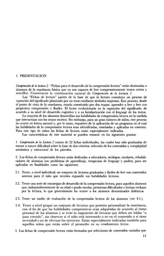 1. PRESENTACION


Comprensión de la lectura 2: "Fichas para el desarrollo de la comprensión lectora" están destinadas a
alumnos de la enseñanza básica que ya son capaces de leer comprensivamente trozos cortos y
sencillos. Constituyen la continuación natural de Comprensión de la Lectura l.
     Las "Fichas de lectura" parten de la base de que la lectura constituye un proceso de
captación del significado planteado por un texto mediante símbolos impresos. Este proceso, desde
el punto de vista de la enseñanza, estaría constituido por dos etapas: aprender a leer y leer con
progresiva comprensión y fluidez. El lector evolucionaría en la captación del significado, de
acuerdo a su nivel de desarrollo cognitivo y a su familiarización con el lenguaje de los textos.
     La mayoría de los alumnos desarrollan sus habilidades de comprensión lectora en la medida
que interactúan con los textos escritos. Sin embargo, para un gran número de niños, este proceso
no ocurre en forma natural y, por lo tanto, requieren de la' aplicación de un programa en el cual
las habilidades de la comprensión lectora sean identificadas, enseñadas y aplicadas en contexto.
Para este tipo de niños las fichas de lectura están especialmente indicadas.
     Las características de este material se pueden resumir en los siguientes puntos:

1. Comprensión de la úctura 2 consta de 22 fichas individuales, las cuales han sido graduadas de
menor a mayor dificultad sobre la base de dos criterios: selección de los contenidos y compl~idad
semántica y estructural de los párrafos.

2. Las fichas de comprensión lectora están dedicadas a educadores, sicólogos, escolares, rehabili­
tadores de alumnos con problemas de aprendizaje, terapeutas de lenguaje y padres, para ser
aplicadas en finalidades como las siguientes:

2.1. 	 Tener, a nivel individual, un conjunto de lecturas graduadas y iaciles de leer con contenidos
       amenos para el niño que necesita expandir sus habilidades lectoras.

2.2. 	 Tener una serie de estrategias de desarrollo de la comprensión lectora, para aquellos alumnos
       que, independientemente de su edad o grado escolar, presentan dificultades e incluso rechazo
       por la lectura, lo que generalmente les ocurre a los alumnos denominados disléxicos.

2.3. Tener un medio de evaluación de la comprensión lectora de los alumnos (ver 4.1.).

2.4. 	 Tener a nivel grupal un conjunto de lecturas que permita personalizar la enseñanza,
       con el fin de que las habilidades comprensivas sean adquiridas de acuerdo al ritmo
       personal de los alumnos y se evite la imposición de lecturas que deben ser leídas Ha
       paso cerrado", sin observar si el niño está interesado o no en el contenido o si tiene
       necesidad o no de efectuar los ejercicios. Están especialmente indicadas también para
       aquellos niños que están sobre el promedio en su rendimiento lector.
3. Las fichas de comprensión lectora están formadas por selecciones de contenidos variados que
                                                                                                  11
 
