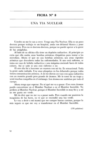 FICHA N° 8 


                     lJNA TIA NUCLEAR 





     Ustedes no me lo van a creer. Tengo una Tía Nuclear. Ella es un poco
doctora porque trabaja en un hospital, anda con delantal blanco y pone
inyecciones. Pero no es doctora doctora, porque no puede operar a la gente
de las amígdalas.
     AlIado de su oficina ella tiene un depósito radiactivo. Al principio yo
creía que ella usaba unas bombas atómicas chiquititas para matar a los
microbios. Ahora sé que no usa bombas atómicas; usa unas cápsulas
atómicas que descubren todas las enfermedades. Si uno está enfermo, se
toma un vaso de bebida radiactiva y una máquina enciende luces de todos
colores. Así se sabe si uno está enfermo o no.
     El otro día fui a hacerme un examen con mi tía. Es sensacional. Toda
la gente anda radiada. Usa unas plaquitas en los delantales porque todos
tienen contaminación atómica. A mí me dieron un vaso con agua radiactiva
con un montón grande pero grande de átomos. Me lo tomé de un trago y
sentí muchas cosquillas en el estómago. Los átomos me andaban por todo el
cuerpo.
     Ahora tengo que esperar. No sé qué me va a pasar. Con estos átomos
puedo convertirme en el Hombre Nuclear o en el Hombre Increíble. Yo
prefiero al Hombre Nuclear, porque el Hombre Increíble es muy feo y a mí
no me gusta ser verde.
     Mi tía dice que no me va a pasar nada. Pero cuando me pusieron la
maquinita de las luces, yo vi que se encendió una luz verde.
     Le voy a decir a mi mamá que me compre hartas camisas, porque lo
más seguro es que me voy a transformar en el Hombre Increíble.

                                                               (278 palabras)
 