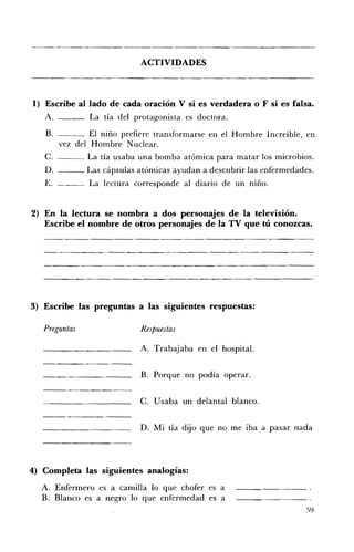 ACTIVIDADES 




1) 	 Escribe al lado de cada oración V si es verdadera o F si es falsa.
   A.            La tía del protagonista es doctora.

   B. 	           El niño prefiere transformarse en el Hombre Increíble, en
          vez del Hombre Nuclear.
   C.            La tía usaba una bomba atómica para matar los microbios.
   D.            Las cápsulas atómicas ayudan a descubrir las enfermedades.
   E. 	 ___ La lectura corresponde al diario de un niño.


2) 	 En la lectura se nombra a dos personajes de la televisión.
     Escribe el nombre de otros personajes de la TV que tú conozcas.




3) 	 Escribe las preguntas a las siguientes respuestas:

   Preguntas 	                Respuestas

                              A. 	Trabajaba en el hospital.


                              B. 	 Porque no podía operar.


                              C. 	 Usaba un delantal blanco.


                              D. 	Mi tía dijo que no me iba a pasar nada




4) Completa las siguientes analogías:
  A. 	 Enfermero es a camilla lo que chofer es a
  B. 	 Blanco es a negro lo que enfermedad es a
                                                                         59
 