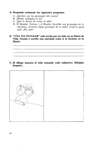 5) 	 Responde oralmente las siguientes preguntas:
     A. ¿Quiénes son los personajes del cuento?
     B. 	 ¿Dónde trabajaba la tía?
     C. 	¿Qué le dieron de tornar al niño?
     D. 	 El Hombre Nuclear y el Hombre Increíble son personajes de la
           televisión. ¿Conoces algún personaje de la radio? ¿Cuál te gusta
           más? ¿Por qué?

6) 	 "UNA TIA NUCLEAR" está escrita por un niño en su Diario de
     Vida. Cuenta o escribe una anécdota como si lo hicieras en tu
     Diario.




7) El dibujo muestra al niño tomando yodo radiactivo. Dibújalo
   después ...




60
 