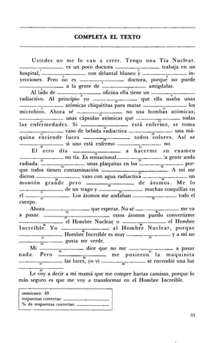 COMPLETA EL TEXTO 




          Ustedes no me lo van a creer. Tengo una Tía Nuclear.
 - - - - - -_ _ es un poco doctora - ___-;:--___ trabaja en un
 hospital,I--______ con delantal blanco
                                   3
                                                                              y________              4
                                                                                                                m­
 yecclOnes. Pero no es                                                       doctora, porque no puede
                                      a la gente de _ _ _ _....,,-___ amígdalas.
                  6                                                          7
         Al lado de ---_-;:--___ oficina ella tiene un - -_ _ _ _ __
                                                                                                        9
 radiactivo. Al principio 8 yo                                     10                 que ella usaba unas
 - - - - - -_ _ atómicas chiquititas para matar                                                                 los
 microbi~~. Ahora sé                                    l3
                                                                            no usa bombl:s atómicas;
 ________ unas cápsulas atómicas que                                                                         todas
 Ias enlermedades. S'
              r 14
                                          1
                                                                                     ,      r 15
                                                                               esta enlermo, se toma
 ___---:~--- vaso de bebida ~~diactiva                                                                    una má ­
                 17                                                                        18              A '
 q uina enciende luces                                     19
                                                                                todos colores.              SI se
------:-:::----- SI uno está enfermo ____.,-:--___ no.
                 20                                                                 21
          El otro día                              22
                                                                            a hacerme ,In examen
 ___---:::--___ mi tía. Es sensacional.                                                             la gente anda
       · d 23                                                                      24
 ra dla a.                        25           unas plaquitas en los                             26            por ­
 que todos tienen contaminación                                                                       . A mí me
 dieron                                     vaso con agua radiactiv~                                            un
            ,
 montan gran d e pero        28
                                                              30
                                                                                   d e átomos. M e 1o
                                                                                                  29


                 31                  de un trago y                    32               muchas cosquillas en
 el -_~::--____. Los átomos me andaban                                                                     todo el
              ~                                                                            H
 cuerpo.

 a pasar.                             "
                                     37

- - - - - - - - : : - : c : - - - - el Hombre Nuclear o
                                                                                         .
         Ahora - - - - - - : c : - - - - - que esperar. N o sé - - - - - - ; c ; : - - - - - me va
                                                                  estos átomos puedo convertirme
                                                                                                       el Hombre
                                                                 •                  39
 Increíble. Yo                                                    al Hombre Nuclear, porque
                                            40        ,
_ _ _ _:-;--___ Hombre Increlble es muy ____-;;:--___ y a mí no
                  41                                                                     a
- ___-,,-___ gusta ser verde.
                 43
         Mi                                    dice que no me ________ a pasar
nada. Pero -----:46~--- me pUSIeron45 1a maqUInIta                               •


------:,-;;----- las luces, yo vi - __--:."..-___ se encendió una luz
             ~                                                           46

             49
    Le vaya decir a mi mamá que me compre hartas camisas, porque lo
más seguro es que me voy a transformar en el Hombre Increíble.

  omisiones: 49 

  respuestas correctas: _ _ _ _ _ _ __ 

  % de respuestas correctas: _ _ _ _ __ 


                                                                                                                 61
 