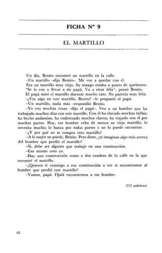 FICHA N° 9 


                         EL MARTILLO 





     Un día, Benito encontró un martillo en la calle.
    -Un martillo -dijo Benito-. Me voy a quedar con él.
     Era un martillo muy viejo. Su mango estaba a punto de quebrarse.
    "Se lo voy a llevar a mi papá. Va a estar feliz", pensó Benito.
    El papá miró el martillo durante mucho rato. No parecía muy feliz.
    -¿Ves algo en este martillo, Benito? -le preguntó el papá.
    -Un martillo, nada más -respondió Benito.
    -Yo veo muchas cosas -dijo el papá-o Veo a un hombre que ha
trabajado muchos días con este martillo. Con él ha clavado muchas tablas;
ha hecho andamios; ha enderezado muchos clavos; ha viajado con él por
muchas partes. Hoy, ese hombre echa de menos su viejo martillo; lo
necesita mucho; lo busca por todas partes y no lo puede encontrar.
    -¿ y por qué no se compra otro martillo?
    -A lo mejor no puede, Benito. Pero dime, ¿te imaginas algo más acerca
del hombre que perdió el martillo?
    -Sí, debe ser alguien que trabaje en una construcción.
    -Eso mismo creo yo.
    -Hay una construcción como a dos cuadras de la calle en la que
encontré el martillo.
    -¿Quieres ir conmigo a esa construcción a ver si encontramos al
hombre que perdió este martillo?
    -Vamos, papá. Ojalá encontremos a ese hombre.

                                                            (213 palabras)




62
 
