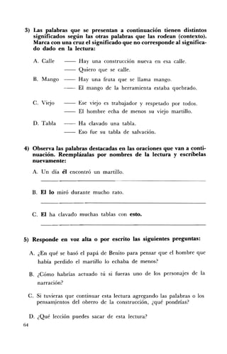 3) 	 Las palabras que se presentan a continuación tienen distintos
     significados según las otras palabras que las rodean (contexto).
     Marca con una cruz el significado que no corresponde al significa­
     do dado en la lectura:

      A. Calle 	        Hay una construcción nueva en esa calle.
                        Quiero que se calle.
      B. 	 Mango        Hay una fruta que se llama mango.
                        El mango de la herramienta estaba quebrado.

      C. Viejo 	        Ese viejo es trabajador y respetado por todos.
                        El hombre echa de menos su viejo martillo.

      D. 	Tabla         Ha clavado una tabla.
                        Eso fue su tabla de salvación.

4) 	 Observa las palabras destacadas en las oraciones que van a conti­
      nuación. Reemplázalas por nombres de la lectura y escríbelas
      nuevamente:
      A. 	 Un día él encontró un martillo.


      B. El lo miró durante mucho rato.



      C. El ha clavado muchas tablas con esto.



5) 	 Responde en voz alta o por escrito las siguientes preguntas:

     A. ¿En 	qué se basó el papá de Benito para pensar que el hombre que
        había perdido el martillo lo echaba de menos?

     B. 	 ¿Cómo habrías actuado tú si fueras uno de los personajes de la
        narración?

 C. 	Si tuvieras que continuar esta lectura agregando las palabras o los
     pensam.ientos del obrero de la construcción, ¿qué pondrías?

     D. 	¿Qué lección puedes sacar de esta lectura?
64
 