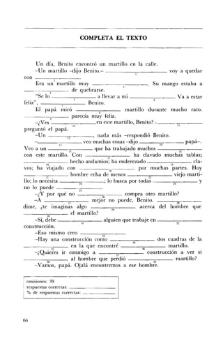 COMPLETA EL TEXTO 




      Un día, Benito encontró un martillo en la calle.
      -Un martillo -dijo Benito.- _____..,....--_____ vaya quedar
con
       Era un:! martillo muy                                      Su mango estaba a
      ----;---- de quebrarse.
                4
       "Se 10 _ _ _ _-:--_ _ _ a llevar a mi ________. Va a estar
                                                                  6
feliz",              7
                                   Benito.
       El papá miró                    8
                                                    martillo durante mucho rato.
                            parecía muy feliz. 

      -¿ Ves ____-:--___ en este martillo, Benito? 

                            10                                                 II
preguntó el papá.
      -Un ------;-;;- ____, nada más -respondió Benito.
                       12
      - - - - - - - ; 7 - - - - veo muchas cosas -dijo _ _ _-:;-;- _ _ _ papá-o
                                                                    14
Veo a un ___~---- que ha trabajado muchos ___----:".--_ __
                         15                                                     16
con este martillo. Con                     17
                                                       ha clavado muchas tablas;
- - - - - : c : - - - - hecho andamios; ha enderezado - ___-:-;:-___ da ­
             lB                                                          19
vos; ha viajado con                         20            por muchas partes. Hoy
__~ . . ~_,;-;--___ hombre echa de menos ___~"..-___ viejo martí ­
                                                                n
110; lo necesita ___-;;:;____; lo busca por todas -----:--:----- y
                          ~                                                 M
no lo puede ----··~25----
      -¿Y por qué no _ _ _ _-;;;                    compra otro martillo?
      -A                27          mej~~ no puede, Benito.                   28
dime, ¿te imaginas algo                       29
                                                          acerca del hombre que
                          el martillo?
      -Sí,          ____-:-;:-___ alguien que trabaie en - - - - - - - ­
                                31                          :J                32
construcción.
      -Eso mismo creo ----3~3----
      -Hay una construcción como ____..,-,-___ dos cuadras de la
                                                      34

                  ~
                           en la que encontré              ~
                                                                        martillo.
      -¿Quieres ir conmigo a                     37
                                                               construcción a ver si
                           al hombre que perdió ____-;;;:-___ martillo?
              g                                                   H
      -Vamos, papá. Ojalá encontremos a ese hombre.

 omiSIOnes: 39 

 respuestas correctas: _ _ _ _ _ _ __ 

 % de respuestas correctas: _ _ _ _ __ 





66
 