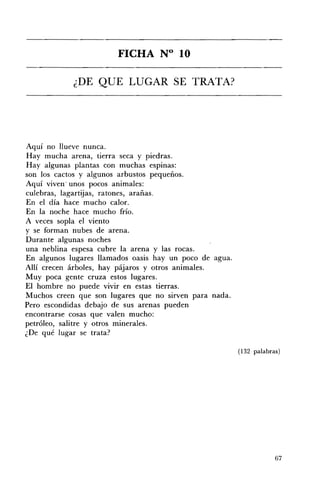 FICHA N° 10 


            ¿DE QUE LUGAR SE TRATA? 





Aquí no llueve nunca.
Hay mucha arena, tierra seca y piedras.
Hay algunas plantas con muchas espinas:
son los cactos y algunos arbustos pequeños.
Aquí viven· unos pocos animales:
culebras, lagartijas, ratones, arañas.
En el día hace mucho calor.
En la noche hace mucho frío.
A veces sopla el viento
y se forman nubes de arena.
Durante algunas noches
una neblina espesa cubre la arena y las rocas.
En algunos lugares llamados oasis hay un poco de agua.
Allí crecen árboles, hay pájaros y otros animales.
Muy poca gente cruza estos lugares.
El hombre no puede vivir en estas tierras.
Muchos creen que son lugares que no sirven para nada.
Pero escondidas debajo de sus arenas pueden
encontrarse cosas que valen mucho:
petróleo, salitre y otros minerales.
¿De qué lugar se trata?

                                                         (132 palabras)




                                                                     67
 