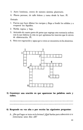 5. 	 Astro luminoso, centro de nuestro sistema planetario.
   6. 	 Planta perenne, de tallo leñoso y rama desde la base. PI.

    Verticales
   l. 	 Fuerza que hace dilatar los cuerpos y llega a fundir los sólidos y a
        evaporar los líquidos.
   2. 	 Niebla espesa y baja.
   3. 	 Arácnido de cuatro pares de patas que segrega una sustancia sedosa
        con la que fabrica la tela en que aprisiona los insectos que le sirven
        de alimentación. PI.
   4. 	 Sitio con vegetación yagua que a veces se encuentra en los desiertos.



                    1	                    3



                                                    4





5) Construye una oración en que aparezcan las palabras oasis y
   nubes.




6) Responde en voz alta o por escrito las siguientes preguntas:

   A. 	 ¿De qué lugar se trata en la lectura? ¿Qué harías para sobrevivir si te
        extraviaras unos días allí?
                                                                            69
 