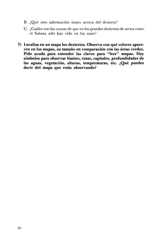 B. 	 ¿Qué otra información tienes acerca del desierto?
     C. ¿Cuáles son las causas de que en los grandes desiertos de arena como
        el Sahara sólo hay vida en los oasis?

7) 	 Localiza en un mapa los desiertos. Observa con qué colores apare­
     cen en los mapas, su tamaño en comparación con las áreas verdes.
     Pide ayuda para entender las claves para "leer" mapas. Hay
     símbolos para observar límites, rutas, capitales, profundidades de
     las aguas, vegetación, alturas, temperaturas, etc. ¿Qué puedes
     decir del mapa que estás observando?




70
 