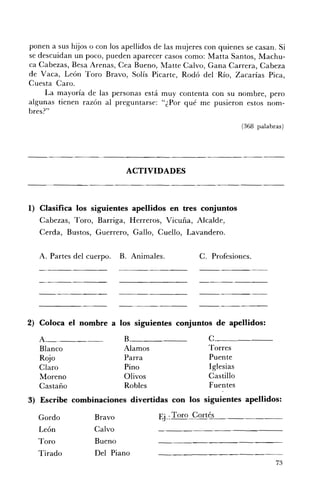 ponen a sus hijos o con los apellidos de las mujeres con quienes se casan. Si
se descuidan un poco, pueden aparecer casos como: Matta Santos, Machu ­
ca Cabezas, Besa Arenas, Cea Bueno, Matte Calvo, Gana Carrera, Cabeza
de Vaca, León Toro Bravo, Solís Picarte, Rodó del .Río, Zacarías Pica,
Cuesta Caro.
     La mayoría de las personas está muy contenta con su nombre, pero
algunas tienen razón al preguntarse: "¿Por qué me pusieron estos nom ­
bres?"
                                                                   (368 palabras)




                              ACTIVIDADES 




1) Clasifica los siguientes apellidos en tres conjuntos
   Cabezas, Toro, Barriga, Herreros, Vicuña, Alcalde,
   Cerda, Bustos, Guerrero, Gallo, Cuello, Lavandero.


   A. Partes del cuerpo.     B. Animales.          C. Profesiones.




                                                   -_      ...   _-~---




2) Coloca el nombre a los siguientes conjuntos de apellidos:

                              B.                      C.
   Blanco                     Alamos                  Torres 

   Rojo                       Parra                   Puente 

   Claro                      Pino                    Iglesias 

   Moreno                     Olivos                  Castillo 

   Castaño                    Robles                  Fuentes 

3) Escribe combinaciones divertidas con los siguientes apellidos:

  Gordo            Bravo 
             Ej.: Toro Cortés
   León            Calvo 

  Toro             Bueno 

  Tirado           Del Piano 

                                                                              73
 