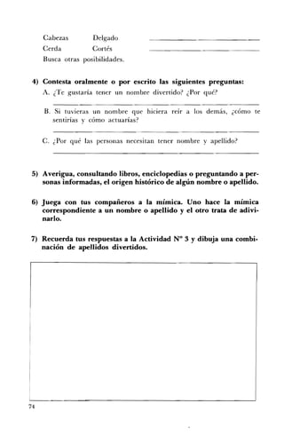 Cabezas         Delgado 

     Cerda           Cortés 

     Busca otras posibilidades. 



 4) Contesta oralmente o por escrito las siguientes preguntas:
     A. ¿Te gustaría tener un nombre divertido? ¿Por qué?

     B. Si tuvieras un nombre que hiciera reír a los demás, ¿cómo te
        sentirías y cómo actuarías?


     C. ¿Por qué las personas necesitan tener nombre y apellido?



 5) Averigua, consultando libros, enciclopedias o preguntando a per­
    sonas informadas, el origen histórico de algún nombre o apellido.

6) Juega con tus compañeros a la mímica. Uno hace la mímica
   correspondiente a un nombre o apellido y el otro trata de adivi­
   narlo.

7) 	 Recuerda tus respuestas a la Actividad N° 3 Y dibuja una combi­
     nación de apellidos divertidos.




74
 